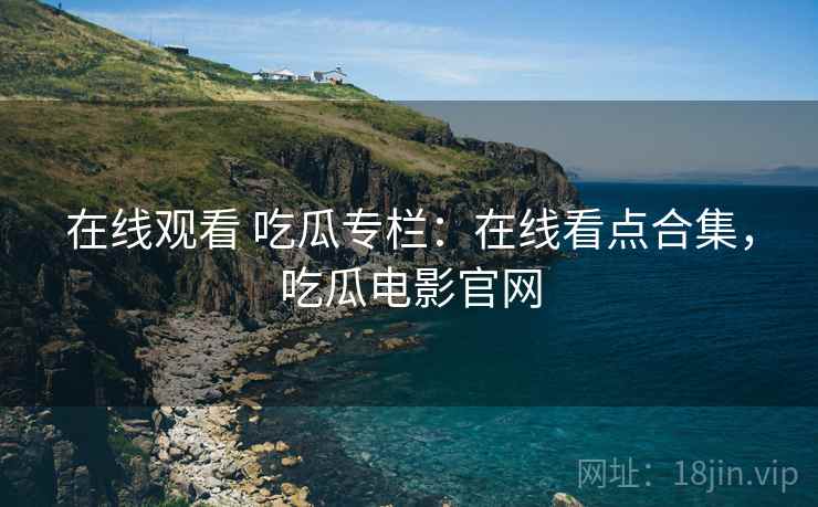 在线观看 吃瓜专栏：在线看点合集，吃瓜电影官网