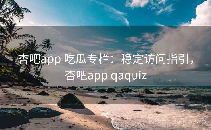 杏吧app 吃瓜专栏：稳定访问指引，杏吧app qaquiz