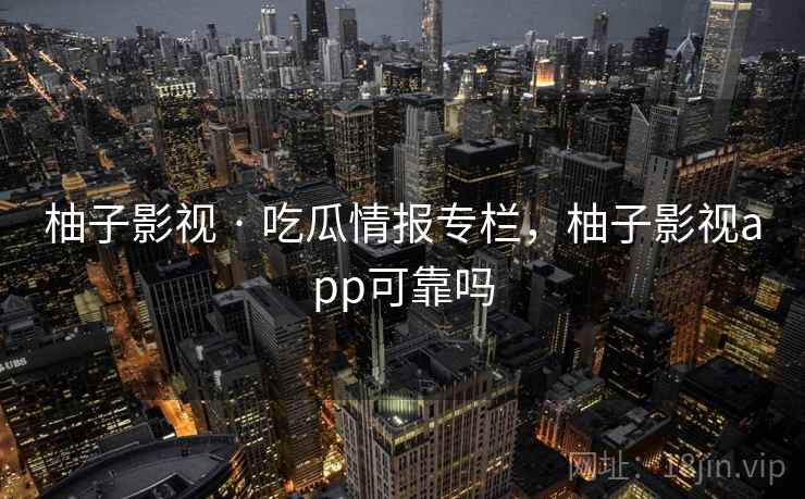 柚子影视 · 吃瓜情报专栏，柚子影视app可靠吗