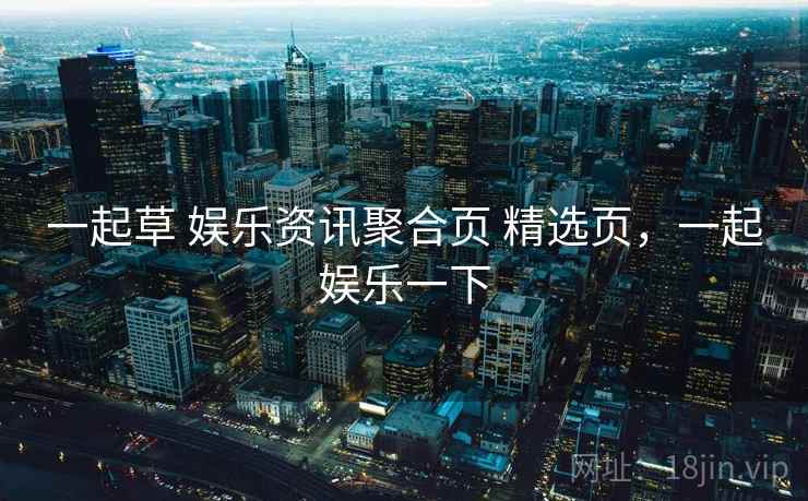 一起草 娱乐资讯聚合页 精选页，一起娱乐一下