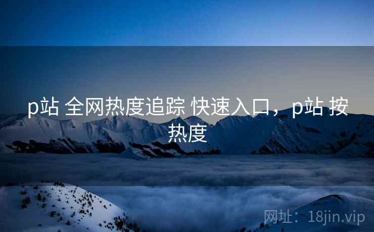 p站 全网热度追踪 快速入口，p站 按热度